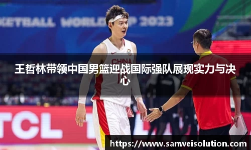 王哲林带领中国男篮迎战国际强队展现实力与决心
